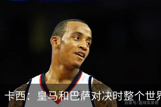 卡西：皇马和巴萨对决时整个世界仿佛都停了下来，越来越多人想看