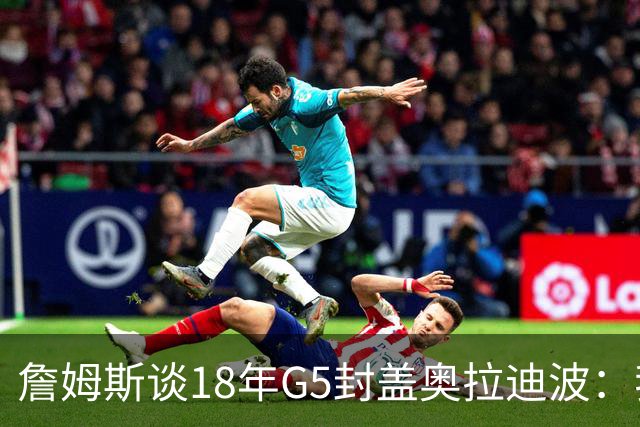 詹姆斯谈18年G5封盖奥拉迪波：我不想他点名其他队友 就提前换防